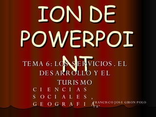 PRESENTACION DE POWERPOINT TEMA 6: LOS SERVICIOS. EL DESARROLLO Y EL TURISMO CIENCIAS SOCIALES, GEOGRAFIA. FRANCISCO JOSE GIRON POLO 3ºB 