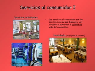 Servicios al consumidor I Los servicios al consumidor son los servicios que  no   son básicos  y van dirigidos a aumentar la  calidad de vida  del consumidor. Hostelería  (muy ligada al turismo) Comercio al por menor Servicios individuales 