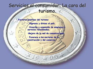Servicios al consumidor: La cara del turismo. Factores positivos del turismo: Ingresos y divisas al país. Creación y expansión de empresas y servicios relacionados. Mejora de la red de comunicaciones. Favorece a los sectores de la construcción y del comercio . 