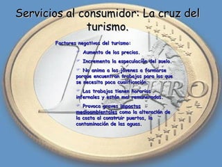 Servicios al consumidor: La cruz del turismo. Factores negativos del turismo: Aumento de los precios. Incrementa la especulación del suelo. No anima a los jóvenes a formarse porque encuentran trabajos para los que se necesita poca cualificación. Los trabajos tienen horarios infernales y están mal remunerados. Provoca graves  impactos medioambientales  como la alteración de la costa al construir puertos, la contaminación de las aguas. 