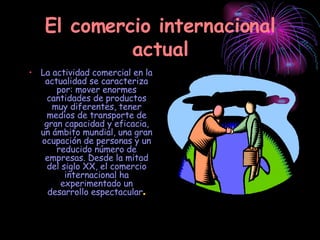 El comercio internacional actual La actividad comercial en la actualidad se caracteriza por: mover enormes cantidades de productos muy diferentes, tener medios de transporte de gran capacidad y eficacia, un ámbito mundial, una gran ocupación de personas y un reducido número de empresas. Desde la mitad del siglo XX, el comercio internacional ha experimentado un desarrollo espectacular . 