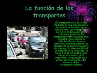La función de los transportes El transporte es la actividad mediante la cual una persona o mercancía se traslada de un lugar a otro. Los transportes permiten el desplazamiento cotidiano, posibilita los desplazamientos a lugares muy alejados, hace posible la distribución de bienes y servicios. La revolución de los transporte conlleva el aumento de tonelaje, la intermodalidad, el aumento de la velocidad, la mejora en la infraestructura viaria, el aumento de la seguridad, la reducción en el precio del transporte y los avances en las telecomunicaciones. 