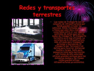 Redes y transportes terrestres Las redes de transporte son un conjunto de infraestructuras por donde pueden circular los vehículos. Están formadas por ejes y líneas que unen dos o más puntos conectados entre sí. Los lugares centrales de estos ejes son los nudos de transporte. El transporte terrestre es el mas utilizado. La carretera es la infraestructura más utilizada para transportar personas y mercancías. El transporte por ferrocarril es óptimo para recorrer distancias medias y largas, tanto para pasajeros como para mercancías. Los trenes de alta velocidad ofrecen grandes ventajas para las distancias medias y los trenes raídos pueden utilizar infraestructuras ya existentes. 