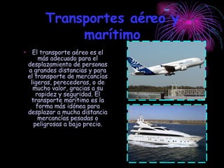 Transportes aéreo y marítimo El transporte aéreo es el más adecuado para el desplazamiento de personas a grandes distancias y para el transporte de mercancías ligeras, perecederas, o de mucho valor, gracias a su rapidez y seguridad. El transporte marítimo es la forma más idónea para desplazar a mucha distancia mercancías pesadas o peligrosas a bajo precio. 