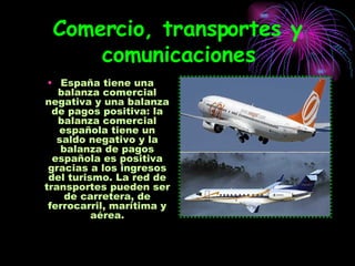 Comercio, transportes y comunicaciones España tiene una balanza comercial negativa y una balanza de pagos positiva: la balanza comercial española tiene un saldo negativo y la balanza de pagos española es positiva gracias a los ingresos del turismo. La red de transportes pueden ser de carretera, de ferrocarril, marítima y aérea. 