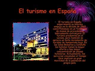 El turismo en España El turismo en España experimentó su máximo empuje en la década de 1960 convirtiéndose en un fenómeno de masas de procedencia básicamente extranjera. El turismo predomina en el verano, pero también se aprecia un lento incremento de turismo de temporada baja. En las Islas Baleares y Cataluña los hoteles tienen la mayor oferta y hay mayor concentración de plazas hoteleras. Actualmente, los servicios vinculados al tiempo libre implican un gran movilidad de la población del propio país. 