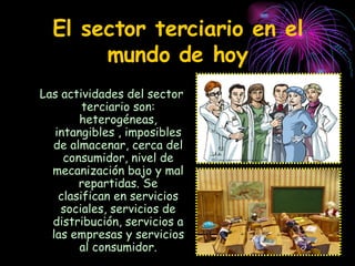 El sector terciario en el mundo de hoy Las actividades del sector terciario son: heterogéneas, intangibles , imposibles de almacenar, cerca del consumidor, nivel de mecanización bajo y mal repartidas. Se clasifican en servicios sociales, servicios de distribución, servicios a las empresas y servicios al consumidor. 