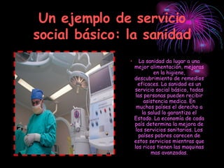 Un ejemplo de servicio social básico: la sanidad La sanidad da lugar a una mejor alimentación, mejoras en la higiene, descubrimiento de remedios eficaces. La sanidad es un servicio social básico, todas las personas pueden recibir asistencia medica. En muchos países el derecho a la salud lo garantiza el Estado. La economía de cada país determina la mejora de los servicios sanitarios. Los países pobres carecen de estos servicios mientras que los ricos tienen las maquinas mas avanzadas. 