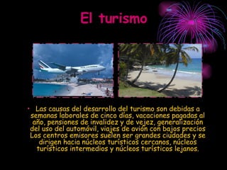 El turismo Las causas del desarrollo del turismo son debidas a semanas laborales de cinco días, vacaciones pagadas al año, pensiones de invalidez y de vejez, generalización del uso del automóvil, viajes de avión con bajos precios Los centros emisores suelen ser grandes ciudades y se dirigen hacia núcleos turísticos cercanos, núcleos turísticos intermedios y núcleos turísticos lejanos. 