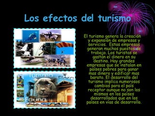 Los efectos del turismo El turismo genera la creación y expansión de empresas y servicios.  Estas empresas generan muchos puestos de trabajo. Los turistas se gastan el dinero en su destino. Hay grandes empresas que se instalan en países pobres para ganar mas dinero y edificar mas barato. El desarrollo del turismo implica numerosos cambios para el país receptor aunque no son los mismos en los países desarrollados que en los países en vías de desarrollo. 