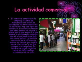 La actividad comercial El comercio consiste en la compra y la venta de mercancías con el fin de satisfacer las necesidades de la población. Hay dos tipos de comercio, el comercio interior que esta dentro de un país y puede ser al por mayor o al por menor, o el comercio exterior que es el que realiza un país con otros países. La balanza comercial es la diferencia entres los bienes que un país vende al exterior y los que compra a otros países. La balanza de pagos registra todos los intercambios económicos de un país. 