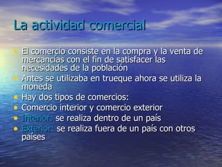 La actividad comercial El comercio consiste en la compra y la venta de mercancías con el fin de satisfacer las necesidades de la población Antes se utilizaba en trueque ahora se utiliza la moneda Hay dos tipos de comercios: Comercio interior y comercio exterior Interior:  se realiza dentro de un país Exterior:  se realiza fuera de un país con otros países 