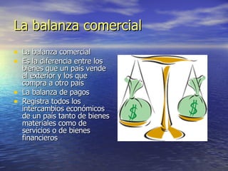 La balanza comercial La balanza comercial Es la diferencia entre los bienes que un país vende al exterior y los que compra a otro país La balanza de pagos Registra todos los intercambios económicos de un país tanto de bienes materiales como de servicios o de bienes financieros 