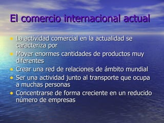 El comercio internacional actual La actividad comercial en la actualidad se caracteriza por Mover enormes cantidades de productos muy diferentes Crear una red de relaciones de ámbito mundial Ser una actividad junto al transporte que ocupa a muchas personas Concentrarse de forma creciente en un reducido número de empresas 