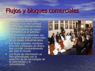 Flujos y bloques comerciales Las materias primas son básicas en los intercambios comerciales internacionales  La materia prima de mayor importancia es el petróleo  Los productos elaborados son claves en los flujos comerciales de los países industrializados Los flujos capitales movilizan enormes cantidades de dinero que circulan constantemente por todo el mundo Los flujos de información se han generalizado con la aparición de las tecnologías de la información y la comunicación 
