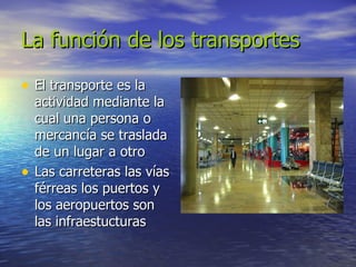 La función de los transportes El transporte es la actividad mediante la cual una persona o mercancía se traslada de un lugar a otro  Las carreteras las vías férreas los puertos y los aeropuertos son las infraestucturas 