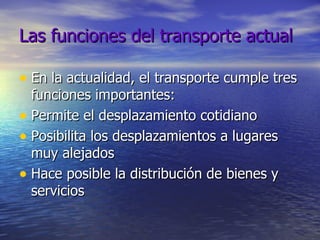 Las funciones del transporte actual En la actualidad, el transporte cumple tres funciones importantes: Permite el desplazamiento cotidiano Posibilita los desplazamientos a lugares muy alejados Hace posible la distribución de bienes y servicios 