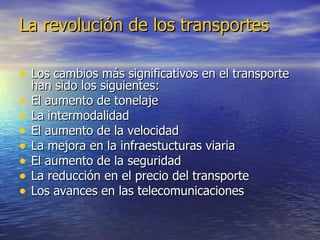 La revolución de los transportes Los cambios más significativos en el transporte han sido los siguientes: El aumento de tonelaje La intermodalidad El aumento de la velocidad La mejora en la infraestucturas viaria El aumento de la seguridad La reducción en el precio del transporte Los avances en las telecomunicaciones 