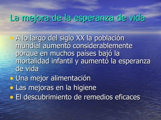La mejora de la esperanza de vida A lo largo del siglo XX la población mundial aumentó considerablemente porque en muchos países bajó la mortalidad infantil y aumentó la esperanza de vida Una mejor alimentación Las mejoras en la higiene El descubrimiento de remedios eficaces 