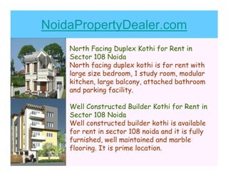 NoidaPropertyDealer.com
    North Facing Duplex Kothi for Rent in
    Sector 108 Noida
    North facing duplex kothi is for rent with
    large size bedroom, 1 study room, modular
    kitchen, large balcony, attached bathroom
    and parking facility.

    Well Constructed Builder Kothi for Rent in
    Sector 108 Noida
    Well constructed builder kothi is available
    for rent in sector 108 noida and it is fully
    furnished, well maintained and marble
    flooring. It is prime location.
 