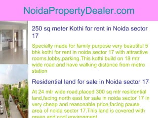 NoidaPropertyDealer.com 250 sq meter Kothi for rent in Noida sector 17 Specially made for family purpose very beautiful 5 bhk kothi for rent in noida sector 17 with attractive rooms,lobby,parking.This kothi build on 18 mtr wide road and have walking distance from metro station Residential land for sale in Noida sector 17 At 24 mtr wide road,placed 300 sq mtr residential land,facing north east for sale in noida sector 17 in very cheap and reasonable price,facing pause area of noida sector 17.This land is covered with green and cool environment 