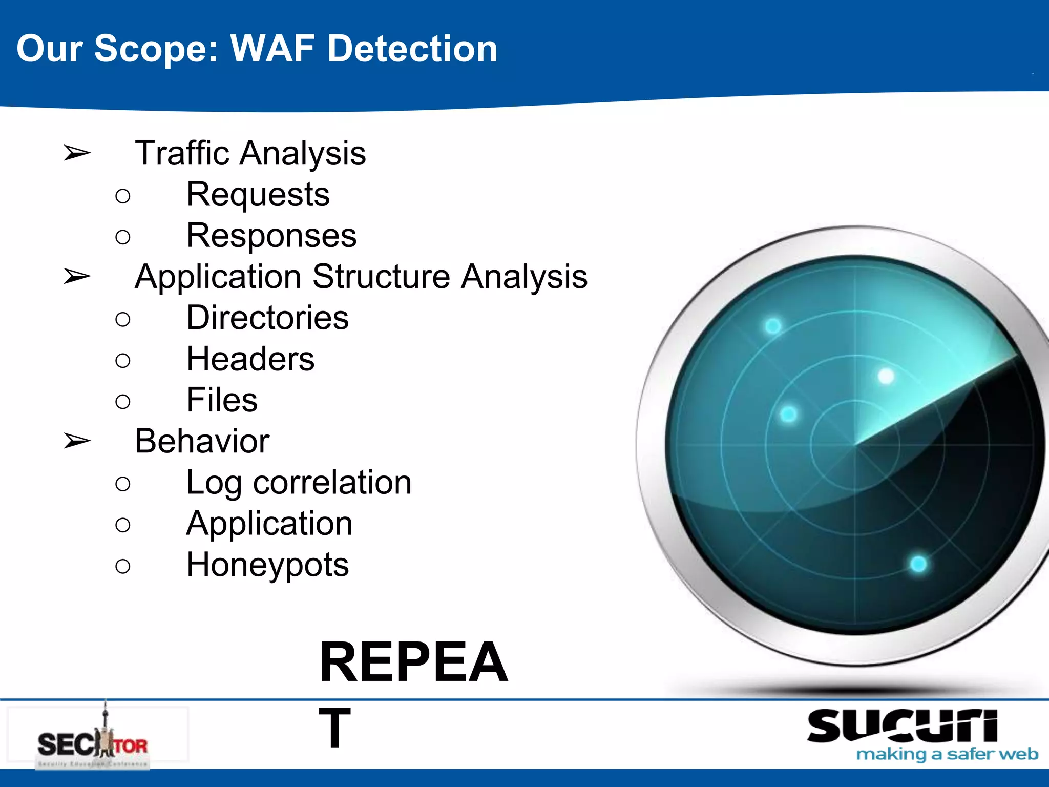 Our Scope: WAF Detection 
➢ Traffic Analysis 
○ Requests 
○ Responses 
➢ Application Structure Analysis 
○ Directories 
○ Headers 
○ Files 
➢ Behavior 
○ Log correlation 
○ Application 
○ Honeypots 
REPEA 
T 
 