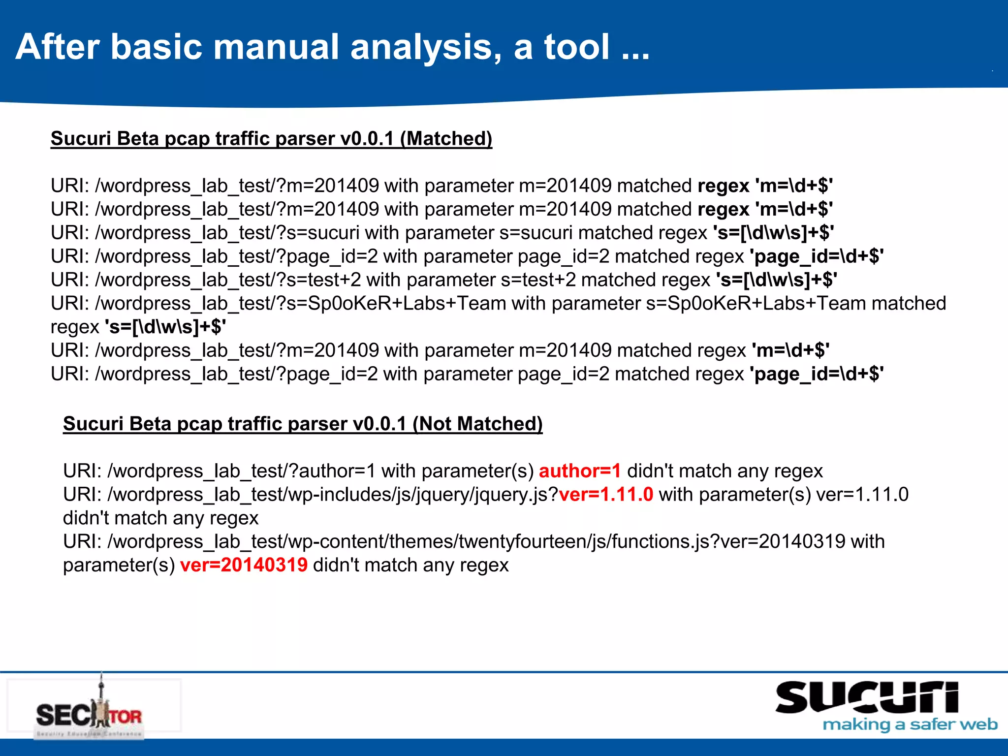 After basic manual analysis, a tool ... 
Sucuri Beta pcap traffic parser v0.0.1 (Matched) 
URI: /wordpress_lab_test/?m=201409 with parameter m=201409 matched regex 'm=d+$' 
URI: /wordpress_lab_test/?m=201409 with parameter m=201409 matched regex 'm=d+$' 
URI: /wordpress_lab_test/?s=sucuri with parameter s=sucuri matched regex 's=[dws]+$' 
URI: /wordpress_lab_test/?page_id=2 with parameter page_id=2 matched regex 'page_id=d+$' 
URI: /wordpress_lab_test/?s=test+2 with parameter s=test+2 matched regex 's=[dws]+$' 
URI: /wordpress_lab_test/?s=Sp0oKeR+Labs+Team with parameter s=Sp0oKeR+Labs+Team matched 
regex 's=[dws]+$' 
URI: /wordpress_lab_test/?m=201409 with parameter m=201409 matched regex 'm=d+$' 
URI: /wordpress_lab_test/?page_id=2 with parameter page_id=2 matched regex 'page_id=d+$' 
Sucuri Beta pcap traffic parser v0.0.1 (Not Matched) 
URI: /wordpress_lab_test/?author=1 with parameter(s) author=1 didn't match any regex 
URI: /wordpress_lab_test/wp-includes/js/jquery/jquery.js?ver=1.11.0 with parameter(s) ver=1.11.0 
didn't match any regex 
URI: /wordpress_lab_test/wp-content/themes/twentyfourteen/js/functions.js?ver=20140319 with 
parameter(s) ver=20140319 didn't match any regex 
 