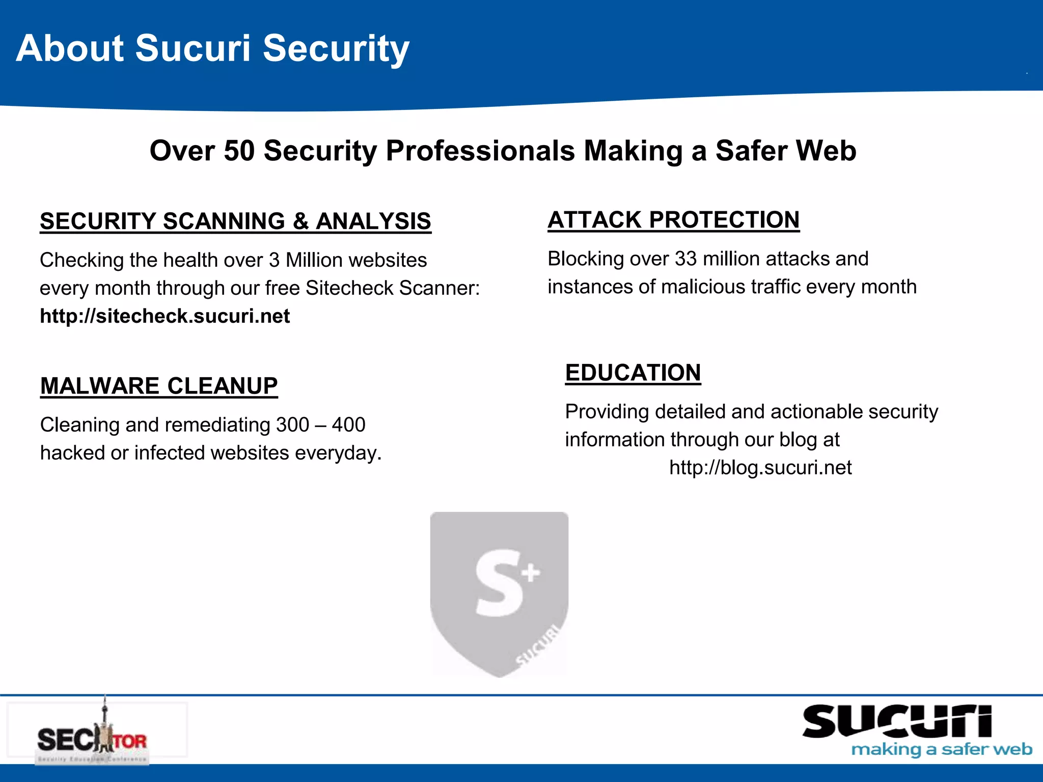 About Sucuri Security 
Over 50 Security Professionals Making a Safer Web 
SECURITY SCANNING & ANALYSIS 
Checking the health over 3 Million websites 
every month through our free Sitecheck Scanner: 
http://sitecheck.sucuri.net 
MALWARE CLEANUP 
Cleaning and remediating 300 – 400 
hacked or infected websites everyday. 
ATTACK PROTECTION 
Blocking over 33 million attacks and 
instances of malicious traffic every month 
EDUCATION 
Providing detailed and actionable security 
information through our blog at 
http://blog.sucuri.net 
 