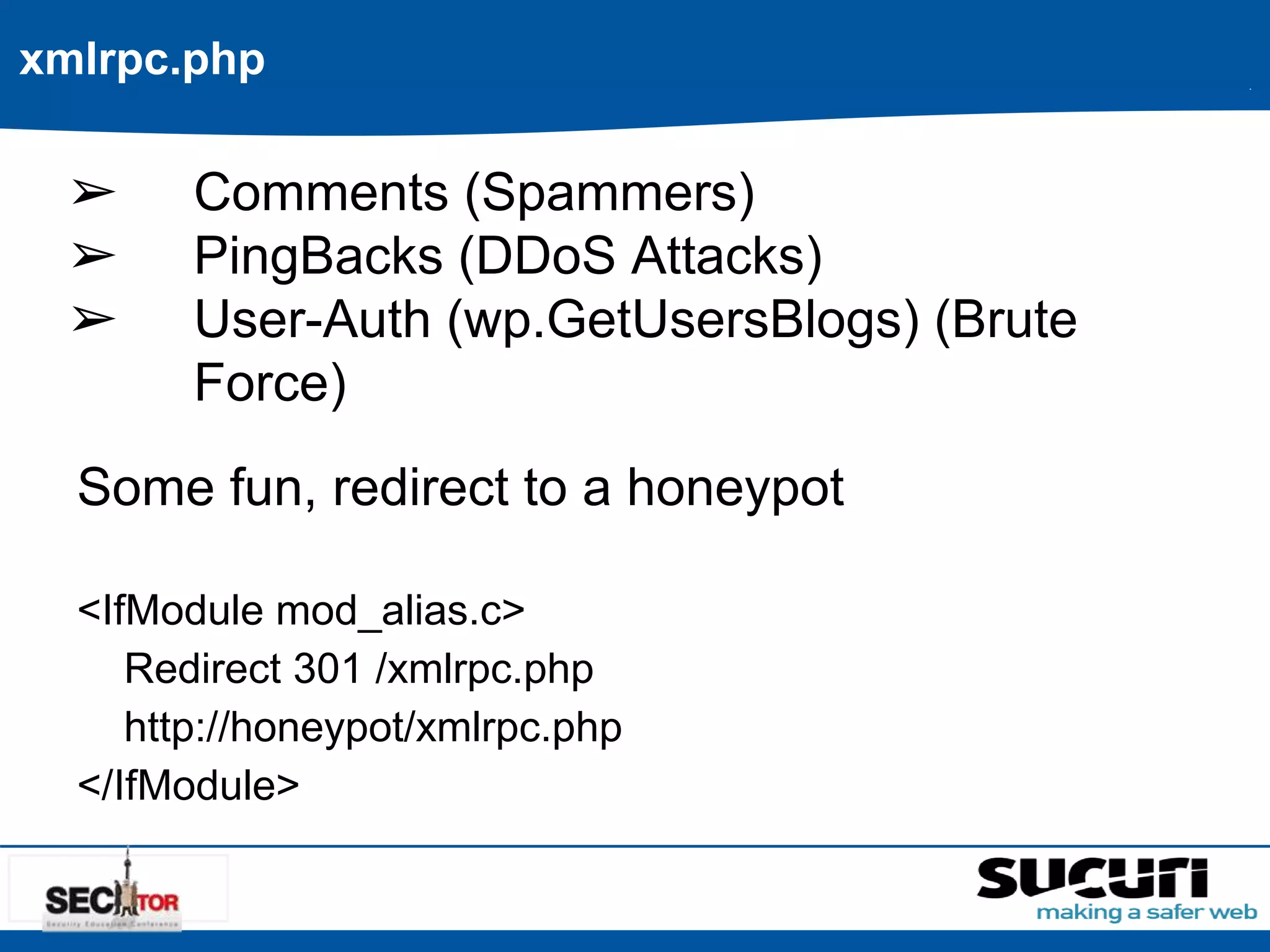 xmlrpc.php 
➢ Comments (Spammers) 
➢ PingBacks (DDoS Attacks) 
➢ User-Auth (wp.GetUsersBlogs) (Brute 
Force) 
Some fun, redirect to a honeypot 
<IfModule mod_alias.c> 
Redirect 301 /xmlrpc.php 
http://honeypot/xmlrpc.php 
</IfModule> 
 