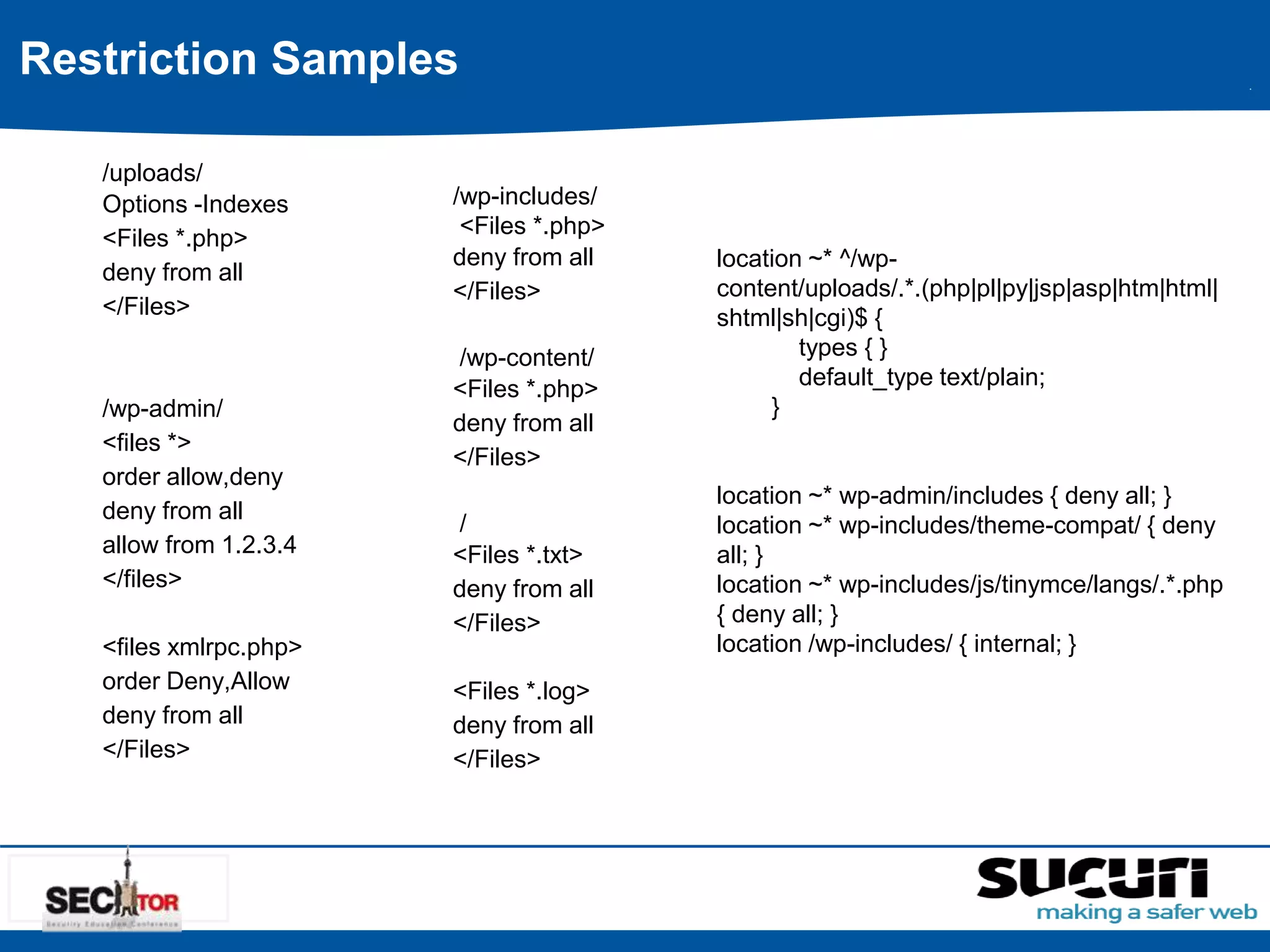 Restriction Samples 
/uploads/ 
Options -Indexes 
<Files *.php> 
deny from all 
</Files> 
/wp-admin/ 
<files *> 
order allow,deny 
deny from all 
allow from 1.2.3.4 
</files> 
<files xmlrpc.php> 
order Deny,Allow 
deny from all 
</Files> 
/wp-includes/ 
<Files *.php> 
deny from all 
</Files> 
/wp-content/ 
<Files *.php> 
deny from all 
</Files> 
/ 
<Files *.txt> 
deny from all 
</Files> 
<Files *.log> 
deny from all 
</Files> 
location ~* ^/wp-content/ 
uploads/.*.(php|pl|py|jsp|asp|htm|html| 
shtml|sh|cgi)$ { 
types { } 
default_type text/plain; 
} 
location ~* wp-admin/includes { deny all; } 
location ~* wp-includes/theme-compat/ { deny 
all; } 
location ~* wp-includes/js/tinymce/langs/.*.php 
{ deny all; } 
location /wp-includes/ { internal; } 
 