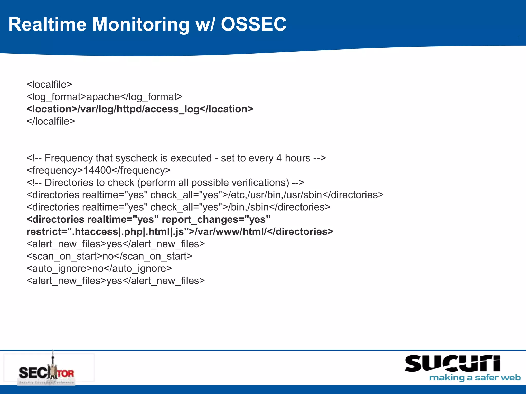 Realtime Monitoring w/ OSSEC 
<localfile> 
<log_format>apache</log_format> 
<location>/var/log/httpd/access_log</location> 
</localfile> 
<!-- Frequency that syscheck is executed - set to every 4 hours --> 
<frequency>14400</frequency> 
<!-- Directories to check (perform all possible verifications) --> 
<directories realtime="yes" check_all="yes">/etc,/usr/bin,/usr/sbin</directories> 
<directories realtime="yes" check_all="yes">/bin,/sbin</directories> 
<directories realtime="yes" report_changes="yes" 
restrict=".htaccess|.php|.html|.js">/var/www/html/</directories> 
<alert_new_files>yes</alert_new_files> 
<scan_on_start>no</scan_on_start> 
<auto_ignore>no</auto_ignore> 
<alert_new_files>yes</alert_new_files> 
 