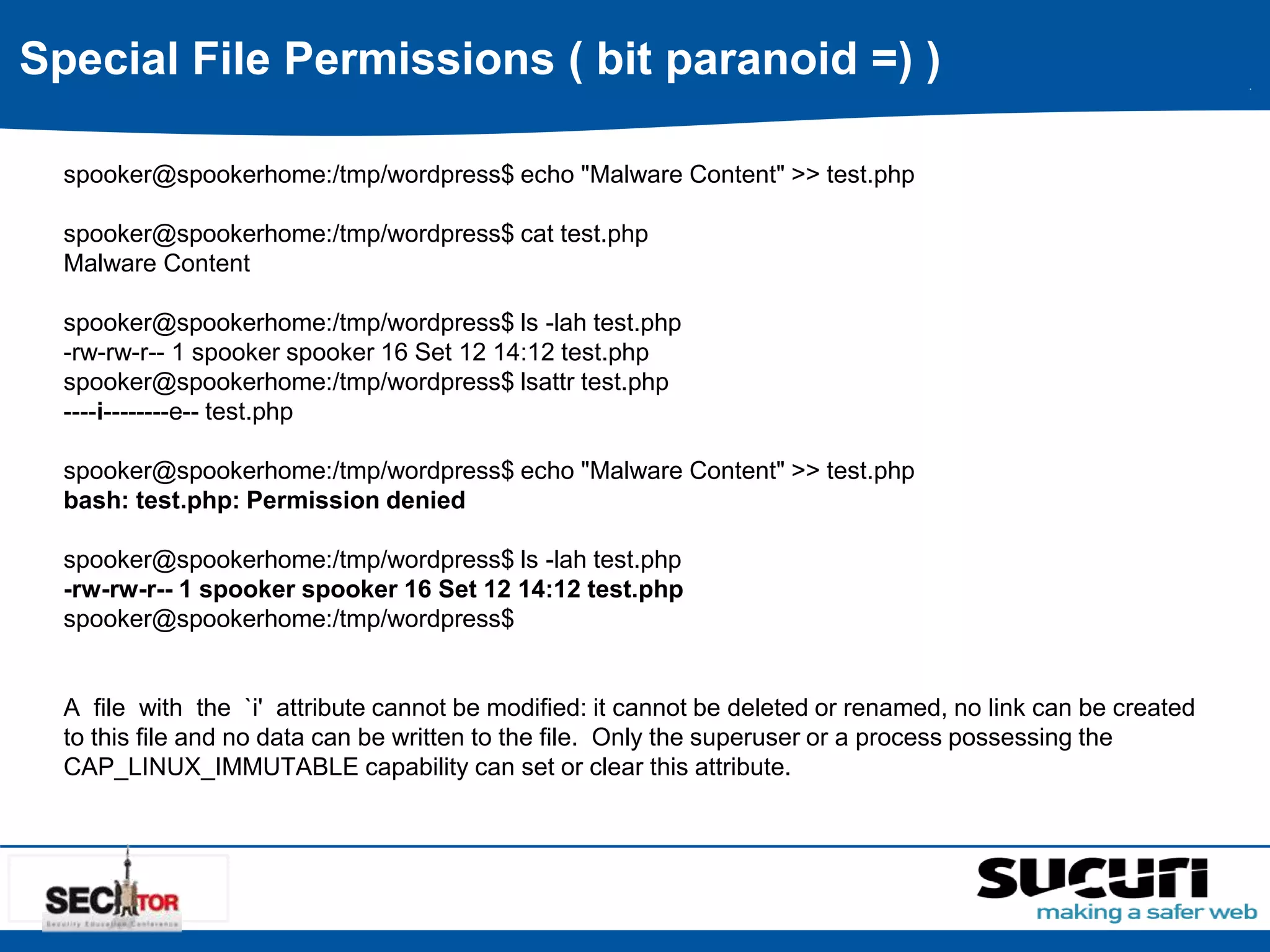 Special File Permissions ( bit paranoid =) ) 
spooker@spookerhome:/tmp/wordpress$ echo "Malware Content" >> test.php 
spooker@spookerhome:/tmp/wordpress$ cat test.php 
Malware Content 
spooker@spookerhome:/tmp/wordpress$ ls -lah test.php 
-rw-rw-r-- 1 spooker spooker 16 Set 12 14:12 test.php 
spooker@spookerhome:/tmp/wordpress$ lsattr test.php 
----i--------e-- test.php 
spooker@spookerhome:/tmp/wordpress$ echo "Malware Content" >> test.php 
bash: test.php: Permission denied 
spooker@spookerhome:/tmp/wordpress$ ls -lah test.php 
-rw-rw-r-- 1 spooker spooker 16 Set 12 14:12 test.php 
spooker@spookerhome:/tmp/wordpress$ 
A file with the `i' attribute cannot be modified: it cannot be deleted or renamed, no link can be created 
to this file and no data can be written to the file. Only the superuser or a process possessing the 
CAP_LINUX_IMMUTABLE capability can set or clear this attribute. 
 