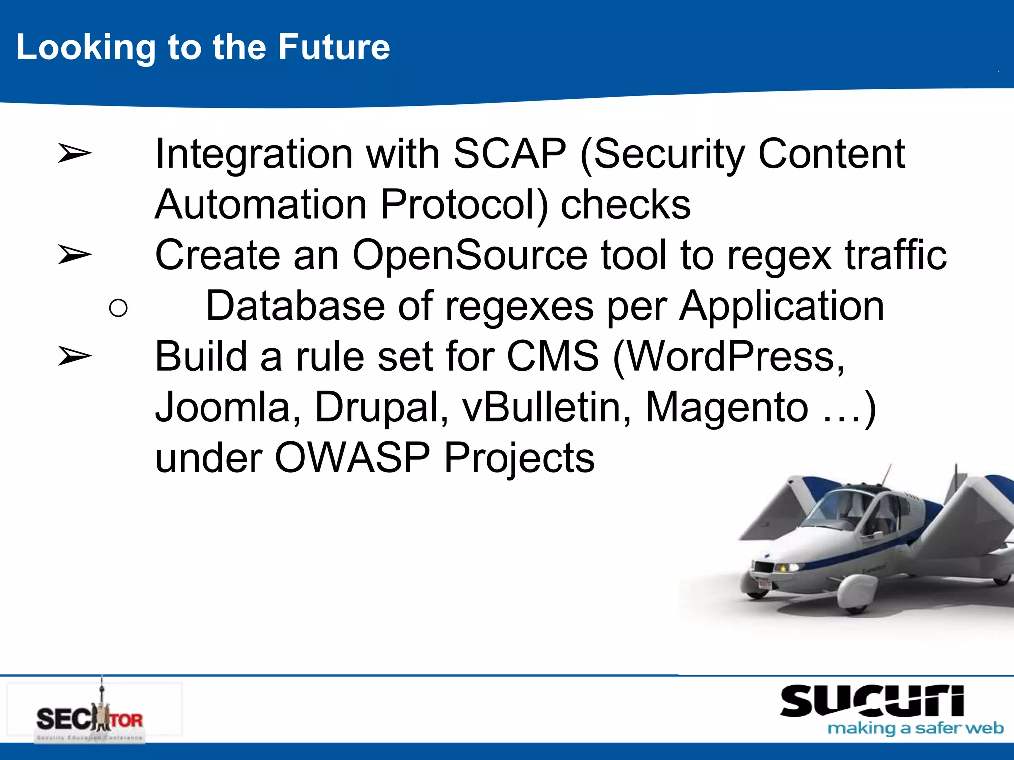 Looking to the Future 
➢ Integration with SCAP (Security Content 
Automation Protocol) checks 
➢ Create an OpenSource tool to regex traffic 
○ Database of regexes per Application 
➢ Build a rule set for CMS (WordPress, 
Joomla, Drupal, vBulletin, Magento …) 
under OWASP Projects 
 