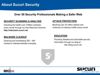 About Sucuri Security 
Over 50 Security Professionals Making a Safer Web 
SECURITY SCANNING & ANALYSIS 
Checking the health over 3 Million websites 
every month through our free Sitecheck Scanner: 
http://sitecheck.sucuri.net 
MALWARE CLEANUP 
Cleaning and remediating 300 – 400 
hacked or infected websites everyday. 
ATTACK PROTECTION 
Blocking over 33 million attacks and 
instances of malicious traffic every month 
EDUCATION 
Providing detailed and actionable security 
information through our blog at 
http://blog.sucuri.net 
 