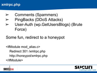 xmlrpc.php 
➢ Comments (Spammers) 
➢ PingBacks (DDoS Attacks) 
➢ User-Auth (wp.GetUsersBlogs) (Brute 
Force) 
Some fun, redirect to a honeypot 
<IfModule mod_alias.c> 
Redirect 301 /xmlrpc.php 
http://honeypot/xmlrpc.php 
</IfModule> 
 