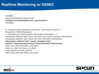 Realtime Monitoring w/ OSSEC 
<localfile> 
<log_format>apache</log_format> 
<location>/var/log/httpd/access_log</location> 
</localfile> 
<!-- Frequency that syscheck is executed - set to every 4 hours --> 
<frequency>14400</frequency> 
<!-- Directories to check (perform all possible verifications) --> 
<directories realtime="yes" check_all="yes">/etc,/usr/bin,/usr/sbin</directories> 
<directories realtime="yes" check_all="yes">/bin,/sbin</directories> 
<directories realtime="yes" report_changes="yes" 
restrict=".htaccess|.php|.html|.js">/var/www/html/</directories> 
<alert_new_files>yes</alert_new_files> 
<scan_on_start>no</scan_on_start> 
<auto_ignore>no</auto_ignore> 
<alert_new_files>yes</alert_new_files> 
 
