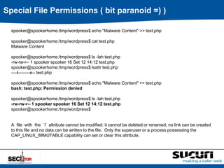 Special File Permissions ( bit paranoid =) ) 
spooker@spookerhome:/tmp/wordpress$ echo "Malware Content" >> test.php 
spooker@spookerhome:/tmp/wordpress$ cat test.php 
Malware Content 
spooker@spookerhome:/tmp/wordpress$ ls -lah test.php 
-rw-rw-r-- 1 spooker spooker 16 Set 12 14:12 test.php 
spooker@spookerhome:/tmp/wordpress$ lsattr test.php 
----i--------e-- test.php 
spooker@spookerhome:/tmp/wordpress$ echo "Malware Content" >> test.php 
bash: test.php: Permission denied 
spooker@spookerhome:/tmp/wordpress$ ls -lah test.php 
-rw-rw-r-- 1 spooker spooker 16 Set 12 14:12 test.php 
spooker@spookerhome:/tmp/wordpress$ 
A file with the `i' attribute cannot be modified: it cannot be deleted or renamed, no link can be created 
to this file and no data can be written to the file. Only the superuser or a process possessing the 
CAP_LINUX_IMMUTABLE capability can set or clear this attribute. 
 
