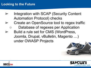 Looking to the Future 
➢ Integration with SCAP (Security Content 
Automation Protocol) checks 
➢ Create an OpenSource tool to regex traffic 
○ Database of regexes per Application 
➢ Build a rule set for CMS (WordPress, 
Joomla, Drupal, vBulletin, Magento …) 
under OWASP Projects 
 