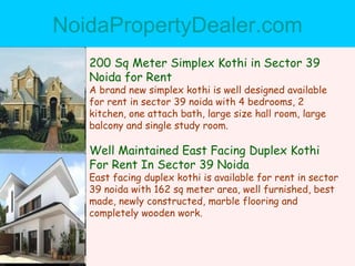 NoidaPropertyDealer.com 200 Sq Meter Simplex Kothi in Sector 39 Noida for Rent A brand new simplex kothi is well designed available for rent in sector 39 noida with 4 bedrooms, 2 kitchen, one attach bath, large size hall room, large balcony and single study room. Well Maintained East Facing Duplex Kothi For Rent In Sector 39 Noida East facing duplex kothi is available for rent in sector 39 noida with 162 sq meter area, well furnished, best made, newly constructed, marble flooring and completely wooden work. 