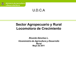 U.D.C.A



Sector Agropecuario y Rural
Locomotora de Crecimiento

           Ricardo Sánchez L.
 Viceministro de Agricultura y Desarrollo
                  Rural
               Mayo de 2011
 