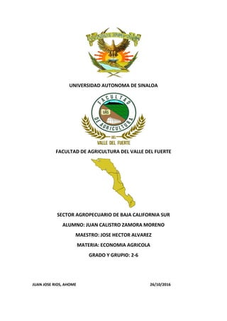 UNIVERSIDAD AUTONOMA DE SINALOA
FACULTAD DE AGRICULTURA DEL VALLE DEL FUERTE
SECTOR AGROPECUARIO DE BAJA CALIFORNIA SUR
ALUMNO: JUAN CALISTRO ZAMORA MORENO
MAESTRO: JOSE HECTOR ALVAREZ
MATERIA: ECONOMIA AGRICOLA
GRADO Y GRUPIO: 2-6
JUAN JOSE RIOS, AHOME 26/10/2016
 