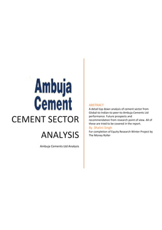 CEMENT SECTOR
ANALYSIS
Ambuja Cements Ltd Analysis
ABSTRACT
A detail top down analysis of cement sector from
Global-to-Indian-to-peer-to-Ambuja Cements Ltd
performance. Future prospects and
recommendation from research point of view. All of
these are tried to be covered in the report.
By Shalini Singh
For completion of Equity Research Winter Project by
The Money Roller
 