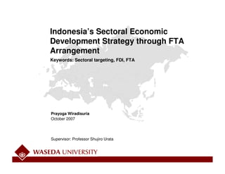 Indonesia’s Sectoral Economic
Development Strategy through FTA
Arrangement
Keywords: Sectoral targeting, FDI, FTA




Prayoga Wiradisuria
October 2007




Supervisor: Professor Shujiro Urata
 
