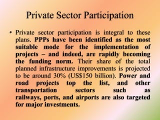 Private Sector Participation
• Private sector participation is integral to these
plans. PPPs have been identified as the most
suitable mode for the implementation of
projects – and indeed, are rapidly becoming
the funding norm. Their share of the total
planned infrastructure improvements is projected
to be around 30% (US$150 billion). Power and
road projects top the list, and other
transportation
sectors
such
as
railways, ports, and airports are also targeted
for major investments.

 
