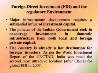 Foreign Direct Investment (FDI) and the
regulatory Environment
• Major infrastructure development requires a
substantial influx of investment capital.
• The policies of the Indian Government seek to
encourage
investments
in
domestic
infrastructure from both local and foreign
private capital.
• The country is already a hot destination for
foreign investors. As per the World Investment
Report of the UNCTAD, India was rated the
second most attractive location (after China) for
global FDI in 2007.

 