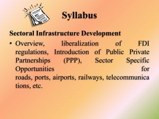 Syllabus
Sectoral Infrastructure Development
• Overview,
liberalization
of
FDI
regulations, Introduction of Public Private
Partnerships
(PPP),
Sector
Specific
Opportunities
for
roads, ports, airports, railways, telecommunica
tions, etc.

 