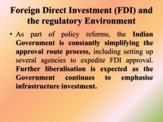 Foreign Direct Investment (FDI) and
the regulatory Environment
• As part of policy reforms, the Indian
Government is constantly simplifying the
approval route process, including setting up
several agencies to expedite FDI approval.
Further liberalisation is expected as the
Government continues to emphasise
infrastructure investment.

 