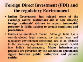 Foreign Direct Investment (FDI) and
the regulatory Environment
• Indian Government has relaxed some of the
exchange control restrictions and is now allowing
foreign nationals/ citizens to acquire immovable
property in India, subject to certain conditions and
procedures.
• Hurdles to investment remain. Although India has a
well-developed legal system, the current legal and
regulatory environment sometimes acts as an obstacle
to the necessary injections of foreign private capital
into India’s infrastructure. Major infrastructure
projects are governed by the concession agreements
signed between public authorities and private
entities.

 