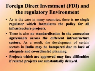 Foreign Direct Investment (FDI) and
the regulatory Environment
• As is the case in many countries, there is no single
regulator which formulates the policy for all
infrastructure projects.
• There is also no standardisation in the concession
agreements across the different infrastructure
sectors. As a result, the development of certain
sectors in India may be hampered due to lack of
adequate and co-ordinated planning.
• Projects which are approved may face difficulties
if related projects are substantially delayed.

 
