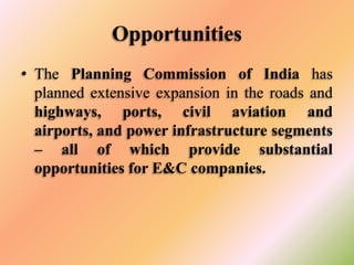 Opportunities
• The Planning Commission of India has
planned extensive expansion in the roads and
highways, ports, civil aviation and
airports, and power infrastructure segments
– all of which provide substantial
opportunities for E&C companies.

 